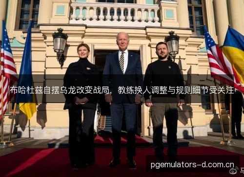 布哈杜兹自摆乌龙改变战局，教练换人调整与规则细节受关注